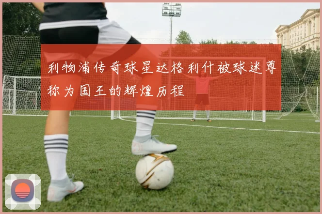 利物浦传奇球星达格利什被球迷尊称为国王的辉煌历程