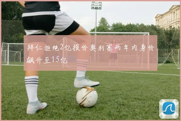 拜仁拒绝2亿报价奥利塞两年内身价飙升至15亿
