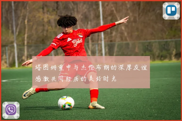 塔图姆重申与杰伦布朗的深厚友谊感激共同经历的美好时光