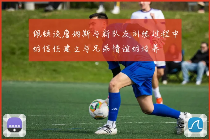 佩顿谈詹姆斯与新队友训练过程中的信任建立与兄弟情谊的培养