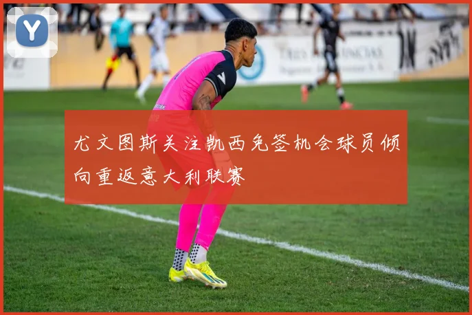 尤文图斯关注凯西免签机会球员倾向重返意大利联赛