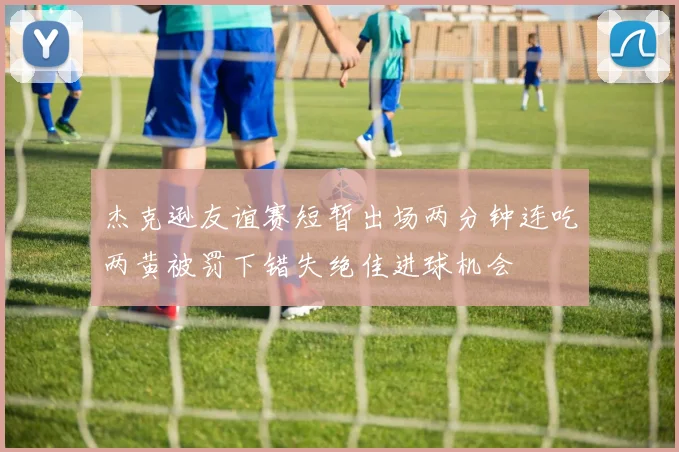 杰克逊友谊赛短暂出场两分钟连吃两黄被罚下错失绝佳进球机会