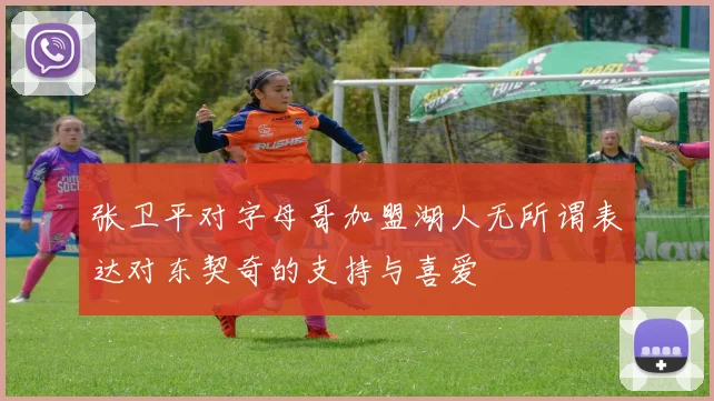 张卫平对字母哥加盟湖人无所谓表达对东契奇的支持与喜爱
