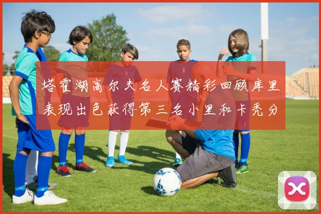 塔霍湖高尔夫名人赛精彩回顾库里表现出色获得第三名小里和卡秃分别位列第十六与第三十八