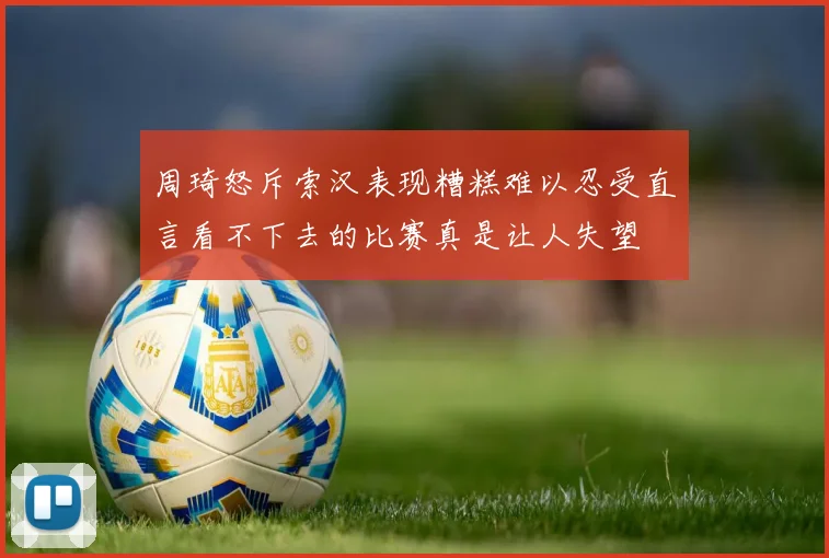 周琦怒斥索汉表现糟糕难以忍受直言看不下去的比赛真是让人失望