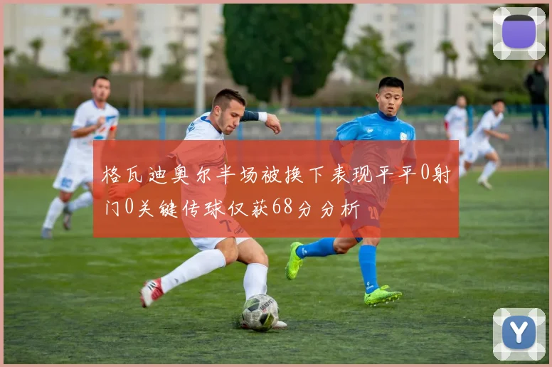 格瓦迪奥尔半场被换下表现平平0射门0关键传球仅获68分分析