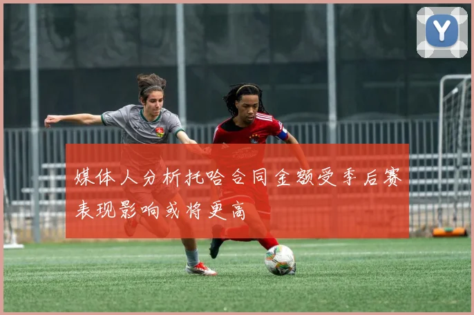媒体人分析托哈合同金额受季后赛表现影响或将更高