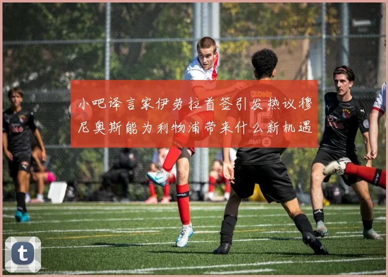 小吧译言家伊劳拉首签引发热议穆尼奥斯能为利物浦带来什么新机遇