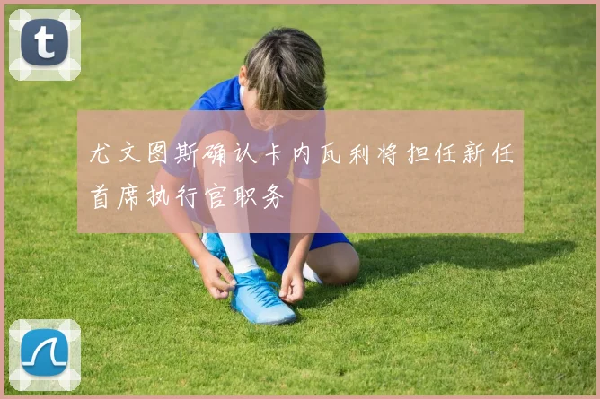 尤文图斯确认卡内瓦利将担任新任首席执行官职务