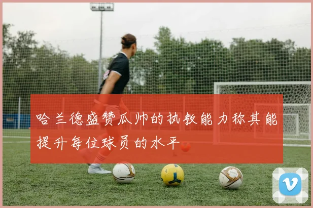 哈兰德盛赞瓜帅的执教能力称其能提升每位球员的水平