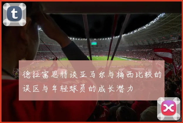德拉富恩特谈亚马尔与梅西比较的误区与年轻球员的成长潜力